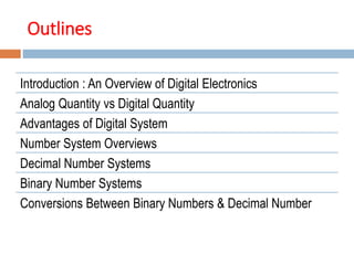 Outlines
Introduction : An Overview of Digital Electronics
Analog Quantity vs Digital Quantity
Advantages of Digital System
Number System Overviews
Decimal Number Systems
Binary Number Systems
Conversions Between Binary Numbers & Decimal Number
 