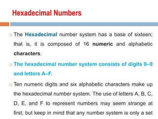 Hexadecimal Numbers
 The Hexadecimal number system has a base of sixteen;
that is, it is composed of 16 numeric and alphabetic
characters.
 The hexadecimal number system consists of digits 0–9
and letters A–F.
 Ten numeric digits and six alphabetic characters make up
the hexadecimal number system. The use of letters A, B, C,
D, E, and F to represent numbers may seem strange at
first, but keep in mind that any number system is only a set
 