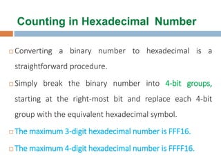 Counting in Hexadecimal Number
 Converting a binary number to hexadecimal is a
straightforward procedure.
 Simply break the binary number into 4-bit groups,
starting at the right-most bit and replace each 4-bit
group with the equivalent hexadecimal symbol.
 The maximum 3-digit hexadecimal number is FFF16.
 The maximum 4-digit hexadecimal number is FFFF16.
 