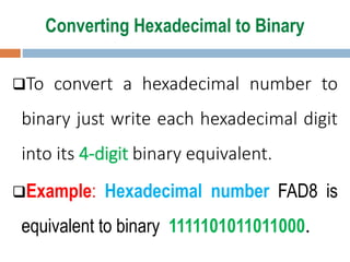 Converting Hexadecimal to Binary
To convert a hexadecimal number to
binary just write each hexadecimal digit
into its 4-digit binary equivalent.
Example: Hexadecimal number FAD8 is
equivalent to binary 1111101011011000.
 