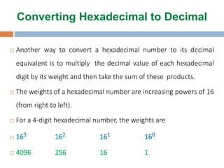  Another way to convert a hexadecimal number to its decimal
equivalent is to multiply the decimal value of each hexadecimal
digit by its weight and then take the sum of these products.
 The weights of a hexadecimal number are increasing powers of 16
(from right to left).
 For a 4-digit hexadecimal number, the weights are
 163 162 161 160
 4096 256 16 1
Converting Hexadecimal to Decimal
 