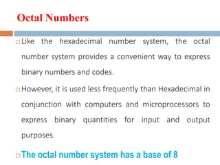 Octal Numbers
 Like the hexadecimal number system, the octal
number system provides a convenient way to express
binary numbers and codes.
 However, it is used less frequently than Hexadecimal in
conjunction with computers and microprocessors to
express binary quantities for input and output
purposes.
The octal number system has a base of 8
 