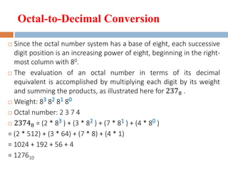 Octal-to-Decimal Conversion
 Since the octal number system has a base of eight, each successive
digit position is an increasing power of eight, beginning in the right-
most column with 80.
 The evaluation of an octal number in terms of its decimal
equivalent is accomplished by multiplying each digit by its weight
and summing the products, as illustrated here for 2378 .
 Weight: 83 82 81 80
 Octal number: 2 3 7 4
 23748 = (2 * 83 ) + (3 * 82 ) + (7 * 81 ) + (4 * 80 )
= (2 * 512) + (3 * 64) + (7 * 8) + (4 * 1)
= 1024 + 192 + 56 + 4
= 127610
 