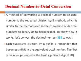 Decimal Number-to-Octal Conversion
 A method of converting a decimal number to an octal
number is the repeated division by-8 method, which is
similar to the method used in the conversion of decimal
numbers to binary or to hexadecimal. To show how it
works, let’s convert the decimal number 359 to octal.
 Each successive division by 8 yields a remainder that
becomes a digit in the equivalent octal number. The first
remainder generated is the least significant digit (LSD).
 