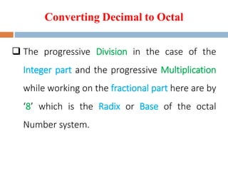 Converting Decimal to Octal
 The progressive Division in the case of the
Integer part and the progressive Multiplication
while working on the fractional part here are by
‘8’ which is the Radix or Base of the octal
Number system.
 