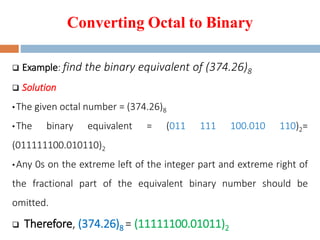 Converting Octal to Binary
 Example: find the binary equivalent of (374.26)8
 Solution
•The given octal number = (374.26)8
•The binary equivalent = (011 111 100.010 110)2=
(011111100.010110)2
•Any 0s on the extreme left of the integer part and extreme right of
the fractional part of the equivalent binary number should be
omitted.
 Therefore, (374.26)8 = (11111100.01011)2
 