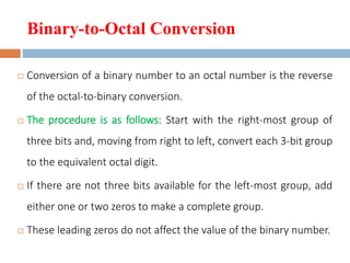 Binary-to-Octal Conversion
 Conversion of a binary number to an octal number is the reverse
of the octal-to-binary conversion.
 The procedure is as follows: Start with the right-most group of
three bits and, moving from right to left, convert each 3-bit group
to the equivalent octal digit.
 If there are not three bits available for the left-most group, add
either one or two zeros to make a complete group.
 These leading zeros do not affect the value of the binary number.
 