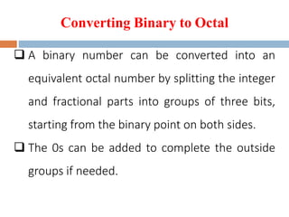 Converting Binary to Octal
 A binary number can be converted into an
equivalent octal number by splitting the integer
and fractional parts into groups of three bits,
starting from the binary point on both sides.
 The 0s can be added to complete the outside
groups if needed.
 