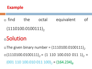 Example
 find the octal equivalent of
(1110100.0100111)2
 Solution
 The given binary number = (1110100.0100111)2
 (1110100.0100111)2 = (1 110 100.010 011 1)2 =
(001 110 100.010 011 100)2 = (164.234)8
 