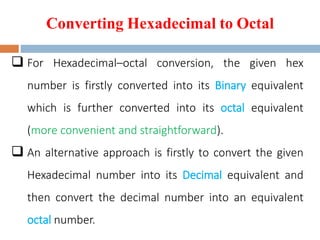 Converting Hexadecimal to Octal
 For Hexadecimal–octal conversion, the given hex
number is firstly converted into its Binary equivalent
which is further converted into its octal equivalent
(more convenient and straightforward).
 An alternative approach is firstly to convert the given
Hexadecimal number into its Decimal equivalent and
then convert the decimal number into an equivalent
octal number.
 