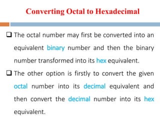 Converting Octal to Hexadecimal
 The octal number may first be converted into an
equivalent binary number and then the binary
number transformed into its hex equivalent.
 The other option is firstly to convert the given
octal number into its decimal equivalent and
then convert the decimal number into its hex
equivalent.
 