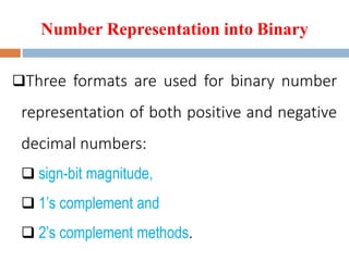 Number Representation into Binary
Three formats are used for binary number
representation of both positive and negative
decimal numbers:
 sign-bit magnitude,
 1’s complement and
 2’s complement methods.
 