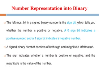  The left-most bit in a signed binary number is the sign bit, which tells you
whether the number is positive or negative. A 0 sign bit indicates a
positive number, and a 1 sign bit indicates a negative number.
 A signed binary number consists of both sign and magnitude information.
 The sign indicates whether a number is positive or negative, and the
magnitude is the value of the number.
Number Representation into Binary
 