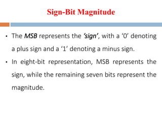Sign-Bit Magnitude
• The MSB represents the ‘sign’, with a ‘0’ denoting
a plus sign and a ‘1’ denoting a minus sign.
• In eight-bit representation, MSB represents the
sign, while the remaining seven bits represent the
magnitude.
 