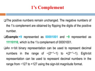 1’s Complement
The positive numbers remain unchanged. The negative numbers of
the 1’s complement are obtained by flipping the digits of the positive
number.
Example:+9 represented as 00001001 and −9 represented as
11110110, which is the 1’s complement of 00001001.
An n−bit binary representation can be used to represent decimal
numbers in the range of −(2n−1−1) to +(2n−1−1). Eight-bit
representation can be used to represent decimal numbers in the
range from −127 to +127 using the sign-bit magnitude format.
 