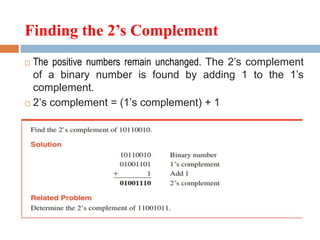 Finding the 2’s Complement
 The positive numbers remain unchanged. The 2’s complement
of a binary number is found by adding 1 to the 1’s
complement.
 2’s complement = (1’s complement) + 1
 