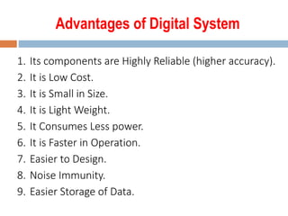 Advantages of Digital System
1. Its components are Highly Reliable (higher accuracy).
2. It is Low Cost.
3. It is Small in Size.
4. It is Light Weight.
5. It Consumes Less power.
6. It is Faster in Operation.
7. Easier to Design.
8. Noise Immunity.
9. Easier Storage of Data.
 