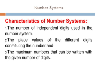 Number Systems
Characteristics of Number Systems:
1.The number of independent digits used in the
number system.
2.The place values of the different digits
constituting the number and
3.The maximum numbers that can be written with
the given number of digits.
 