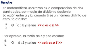 Razón
En matemáticas una razón es la comparación de dos
cantidades, por medio de división o cociente.
La razón entre a y b, cuando b es un número distinto de
cero, se escribe:
𝑎
𝑏
O a : b y se lee << a es a b >>
Por ejemplo, la razón de 6 y 5 se escribe:
6
5
O 6 : 5 y se lee << seis es a 5 >>
 