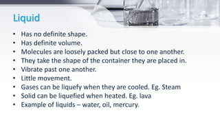 Liquid
• Has no definite shape.
• Has definite volume.
• Molecules are loosely packed but close to one another.
• They take the shape of the container they are placed in.
• Vibrate past one another.
• Little movement.
• Gases can be liquefy when they are cooled. Eg. Steam
• Solid can be liquefied when heated. Eg. lava
• Example of liquids – water, oil, mercury.
 