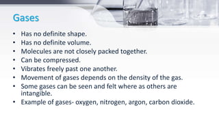 Gases
• Has no definite shape.
• Has no definite volume.
• Molecules are not closely packed together.
• Can be compressed.
• Vibrates freely past one another.
• Movement of gases depends on the density of the gas.
• Some gases can be seen and felt where as others are
intangible.
• Example of gases- oxygen, nitrogen, argon, carbon dioxide.
 