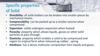 Specific properties
of Solid
• Divisibility- all solid matters can be broken into smaller pieces by
mechanical means .
• Compressibility- can be packed up to a smaller volume when
compressed .
• Expansion- solids undergoes expansion when heated
• Porosity- property which allows liquids, gasses or other solid
particles to pass through.
• Elasticity- property which enables a solid to be compressed and
regain its original form when released.eg rubber , spring
• Hardness- has a dense molecular composition then liquids and gases.
 