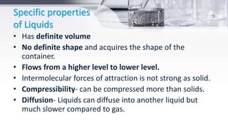 Specific properties
of Liquids
• Has definite volume
• No definite shape and acquires the shape of the
container.
• Flows from a higher level to lower level.
• Intermolecular forces of attraction is not strong as solid.
• Compressibility- can be compressed more than solids.
• Diffusion- Liquids can diffuse into another liquid but
much slower compared to gas.
 