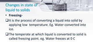 Changes in state of
liquid to solids
• Freezing-
It is the process of converting a liquid into solid by
applying low temperature. Eg. Water converted into
ice.
The temperate at which liquid is converted to solid is
called freezing point. eg. Water freezes at 0 C
 