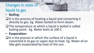 Changes in state of
liquid to gas
• Boiling-
It is the process of heating a liquid and converting it
directly to gas. Eg. Water boiled to form steam.
The temperature at which a liquid is boiled is called
boiling point. Eg. Water boils at 100 C.
• Evaporation-
It is the process in which the surface of a liquid is
converted in to gas or vapor due to heat. Eg. Water of an
lake gets evaporated by heat of the sun.
 