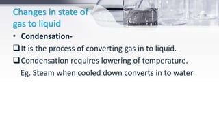 Changes in state of
gas to liquid
• Condensation-
It is the process of converting gas in to liquid.
Condensation requires lowering of temperature.
Eg. Steam when cooled down converts in to water
 
