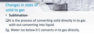 Changes in state of
solid to gas
• Sublimation-
It is the process of converting solid directly in to gas
with out converting into liquid.
Eg. Water ice below 0 C converts in to gas directly.
 