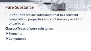 Pure Substance
• Pure substance are substances that has constant
composition, properties and contains only one kind
of particles.
Classes/Types of pure substance :
Elements
Compounds
 