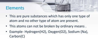 Elements
• This are pure substances which has only one type of
atom and no other type of atom are present.
• This atoms can not be broken by ordinary means .
• Example- Hydrogen(H2), Oxygen(O2), Sodium (Na),
Carbon(C)
 