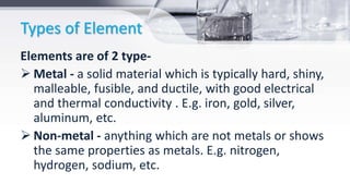 Types of Element
Elements are of 2 type-
 Metal - a solid material which is typically hard, shiny,
malleable, fusible, and ductile, with good electrical
and thermal conductivity . E.g. iron, gold, silver,
aluminum, etc.
 Non-metal - anything which are not metals or shows
the same properties as metals. E.g. nitrogen,
hydrogen, sodium, etc.
 