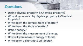 Questions
• Define physical property & Chemical property?
• What do you mean by physical property & Chemical
Property?
• Write down the compositions of matter?
• Write down the kinds of matter?
• Define energy?
• Write down the measurement of energy.
• How will you measure energy of food?
• Write down a short note on- Energy.
 