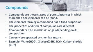 Compounds
• Compounds are those classes of pure substances in which
more than one elements can be found.
• The elements forming a compound has a fixed proportion.
• The properties of different compounds are different .
• Compounds can be solid liquid or gas depending on its
composition.
• Can only be separated by chemical means.
• Example- Water(H2O), Glucose(C6H12O6), Carbon dioxide
(CO2)
 