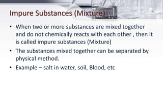 Impure Substances (Mixture)
• When two or more substances are mixed together
and do not chemically reacts with each other , then it
is called impure substances (Mixture)
• The substances mixed together can be separated by
physical method.
• Example – salt in water, soil, Blood, etc.
 