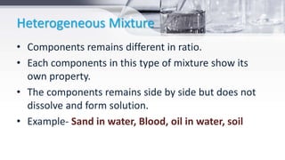 Heterogeneous Mixture
• Components remains different in ratio.
• Each components in this type of mixture show its
own property.
• The components remains side by side but does not
dissolve and form solution.
• Example- Sand in water, Blood, oil in water, soil
 