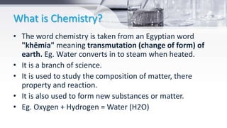 What is Chemistry?
• The word chemistry is taken from an Egyptian word
"khēmia" meaning transmutation (change of form) of
earth. Eg. Water converts in to steam when heated.
• It is a branch of science.
• It is used to study the composition of matter, there
property and reaction.
• It is also used to form new substances or matter.
• Eg. Oxygen + Hydrogen = Water (H2O)
 