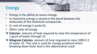 Energy
• Energy is the ability to cause change.
• In chemistry energy is stored in the bond between the
molecules of the chemicals compounds.
• S.I unit of energy is joule (J).
• Other units of energy
 Calories- amount of heat required to raise the temperature of
1 gram of water through 1C.
 Kilogram Calories- amount of heat required to raise 1000 C.C
of water 1C. This unit is used for energy produced when
breaking down food. Kcal is the abbreviation used
 