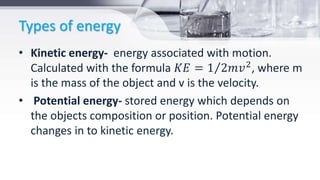 Types of energy
• Kinetic energy- energy associated with motion.
Calculated with the formula 𝐾𝐸 = 1 2𝑚𝑣2
, where m
is the mass of the object and v is the velocity.
• Potential energy- stored energy which depends on
the objects composition or position. Potential energy
changes in to kinetic energy.
 