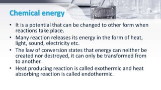 Chemical energy
• It is a potential that can be changed to other form when
reactions take place.
• Many reaction releases its energy in the form of heat,
light, sound, electricity etc.
• The law of conversion states that energy can neither be
created nor destroyed, it can only be transformed from
to another.
• Heat producing reaction is called exothermic and heat
absorbing reaction is called endothermic.
 