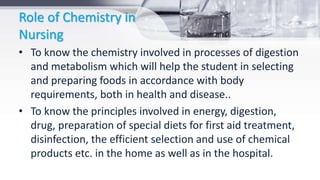 Role of Chemistry in
Nursing
• To know the chemistry involved in processes of digestion
and metabolism which will help the student in selecting
and preparing foods in accordance with body
requirements, both in health and disease..
• To know the principles involved in energy, digestion,
drug, preparation of special diets for first aid treatment,
disinfection, the efficient selection and use of chemical
products etc. in the home as well as in the hospital.
 