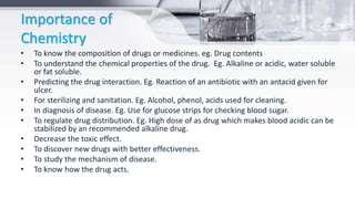 Importance of
Chemistry
• To know the composition of drugs or medicines. eg. Drug contents
• To understand the chemical properties of the drug. Eg. Alkaline or acidic, water soluble
or fat soluble.
• Predicting the drug interaction. Eg. Reaction of an antibiotic with an antacid given for
ulcer.
• For sterilizing and sanitation. Eg. Alcohol, phenol, acids used for cleaning.
• In diagnosis of disease. Eg. Use for glucose strips for checking blood sugar.
• To regulate drug distribution. Eg. High dose of as drug which makes blood acidic can be
stabilized by an recommended alkaline drug.
• Decrease the toxic effect.
• To discover new drugs with better effectiveness.
• To study the mechanism of disease.
• To know how the drug acts.
 
