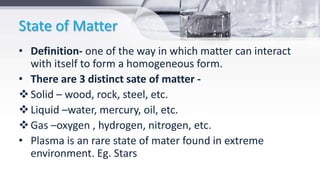 State of Matter
• Definition- one of the way in which matter can interact
with itself to form a homogeneous form.
• There are 3 distinct sate of matter -
Solid – wood, rock, steel, etc.
Liquid –water, mercury, oil, etc.
Gas –oxygen , hydrogen, nitrogen, etc.
• Plasma is an rare state of mater found in extreme
environment. Eg. Stars
 