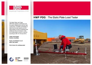 The Static Plate Load Tester
HMP PDG
MADE
IN
GERMANY
The Static Plate Load Tester
HMP PDG applies in earthworks and
foundation engineering as well as road
construction. It enables comfortably to
determine the load capacity and the
deformability of soils by evaluating load
settlement lines and dynamic modu-
lus of deformation of soil Ev1 and Ev2
according to DIN 18 134 issue 2012.
Latest technology.
Intuitive handling.
Easily retrofittable for all
plate load tester.
First choice for professionals!
 