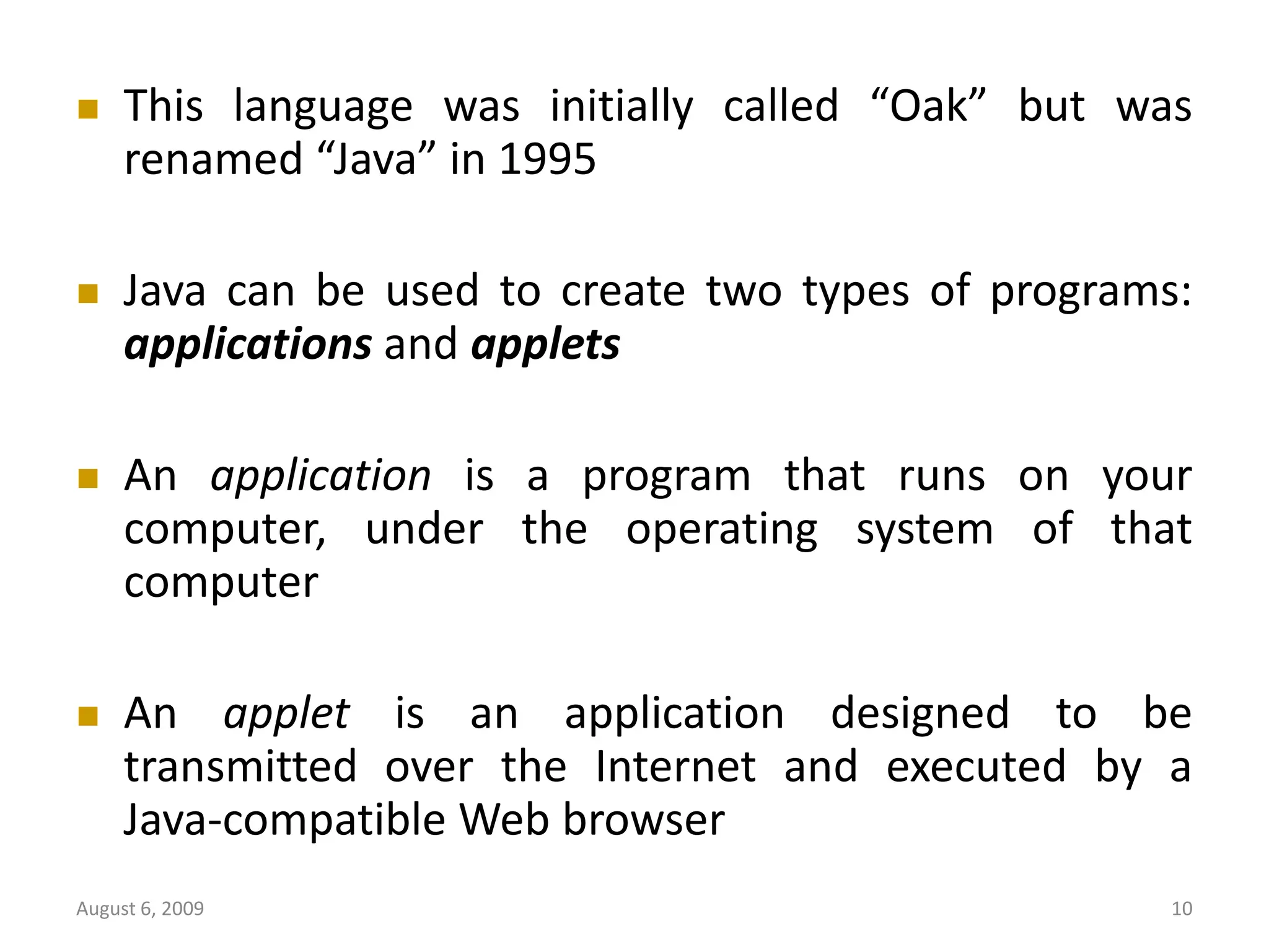 August 6, 2009 10  This language was initially called “Oak” but was renamed “Java” in 1995  Java can be used to create two types of programs: applications and applets  An application is a program that runs on your computer, under the operating system of that computer  An applet is an application designed to be transmitted over the Internet and executed by a Java-compatible Web browser 