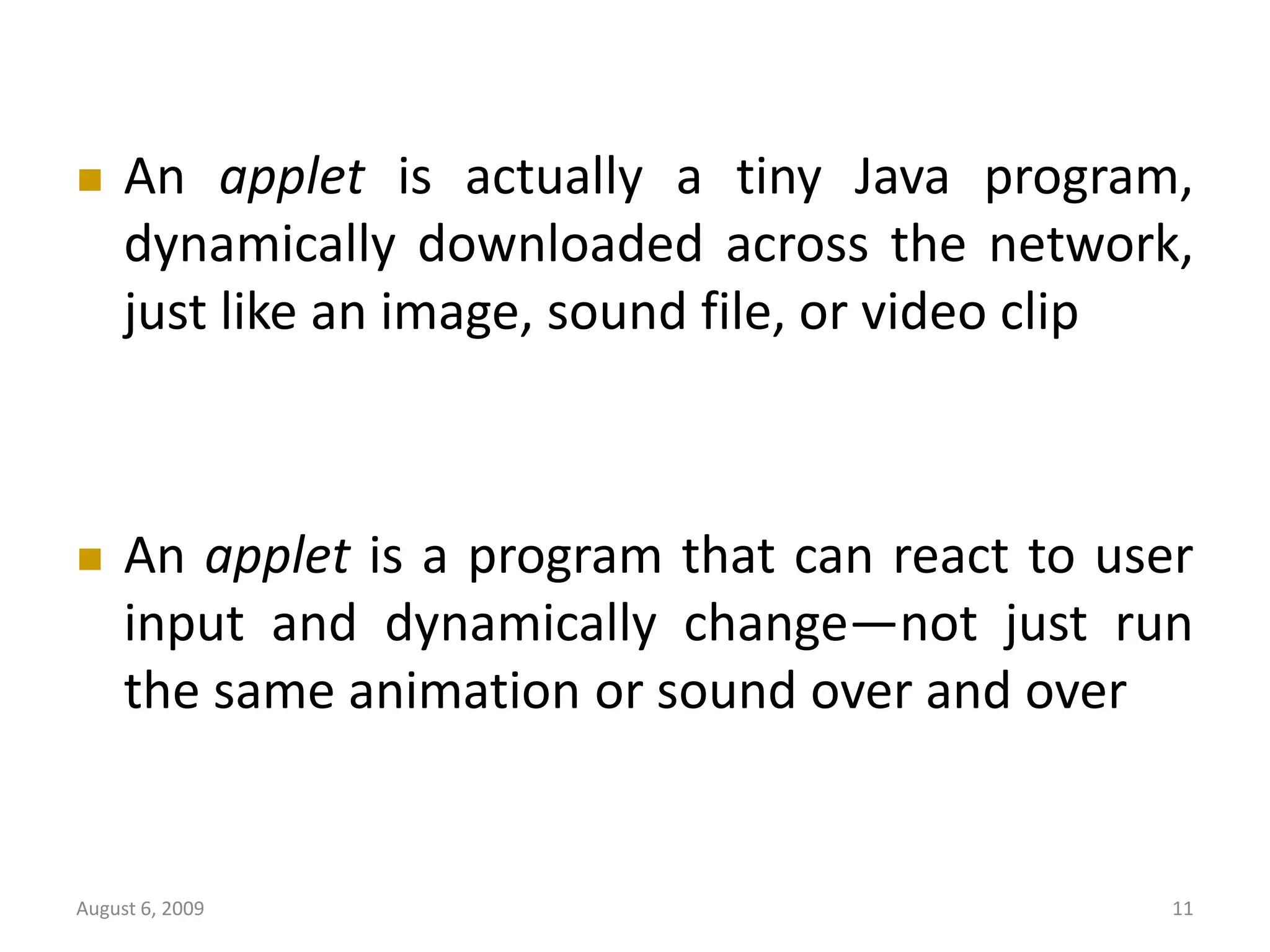 August 6, 2009 11  An applet is actually a tiny Java program, dynamically downloaded across the network, just like an image, sound file, or video clip  An applet is a program that can react to user input and dynamically change—not just run the same animation or sound over and over 