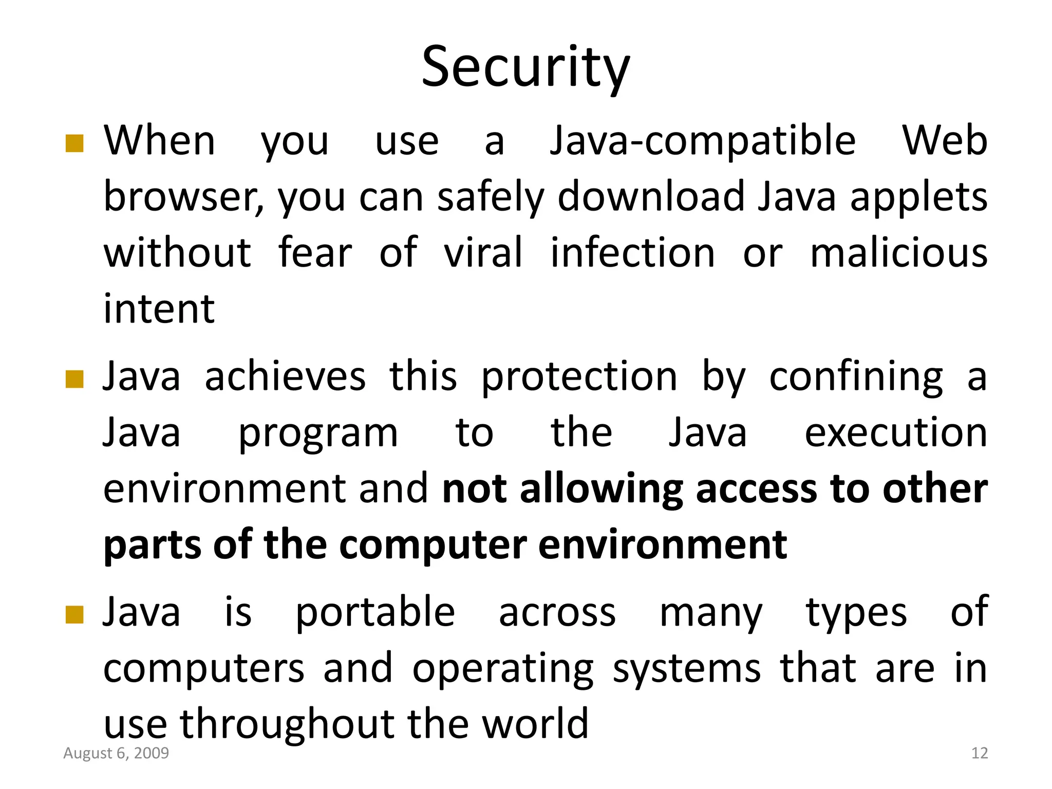 August 6, 2009 12 Security  When you use a Java-compatible Web browser, you can safely download Java applets without fear of viral infection or malicious intent  Java achieves this protection by confining a Java program to the Java execution environment and not allowing access to other parts of the computer environment  Java is portable across many types of computers and operating systems that are in use throughout the world 