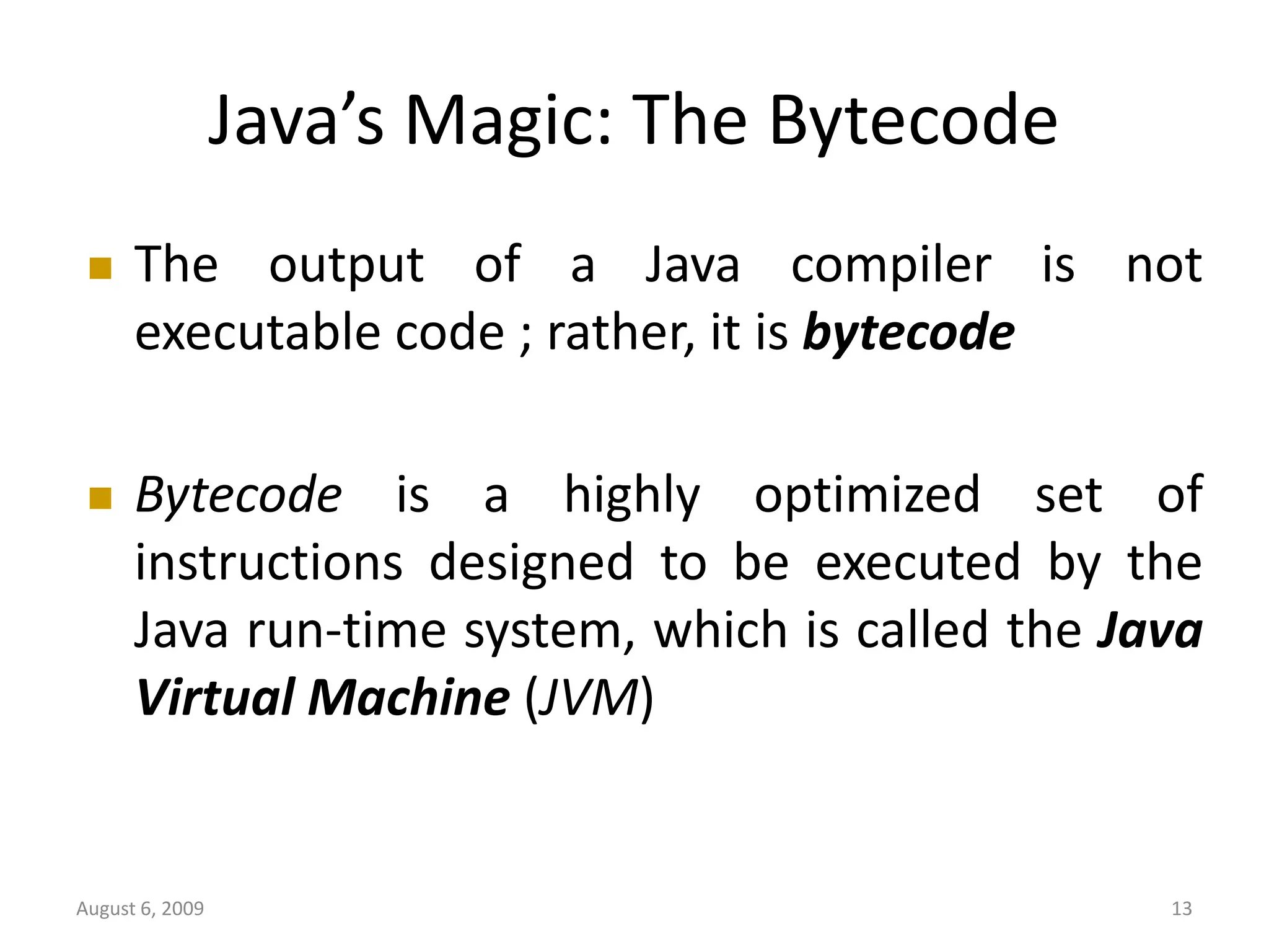 August 6, 2009 13 Java’s Magic: The Bytecode  The output of a Java compiler is not executable code ; rather, it is bytecode  Bytecode is a highly optimized set of instructions designed to be executed by the Java run-time system, which is called the Java Virtual Machine (JVM) 